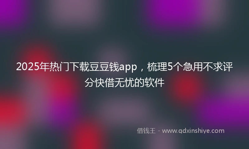 2025年热门下载豆豆钱app，梳理5个急用不求评分快借无忧的软件