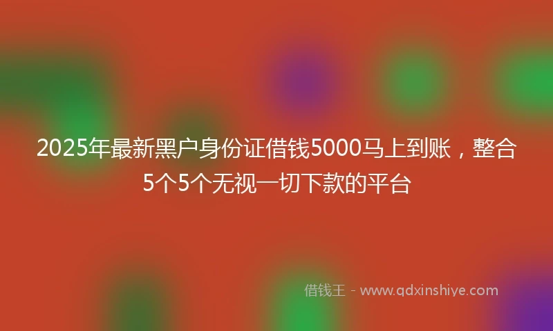 2025年最新黑户身份证借钱5000马上到账，整合5个5个无视一切下款的平台