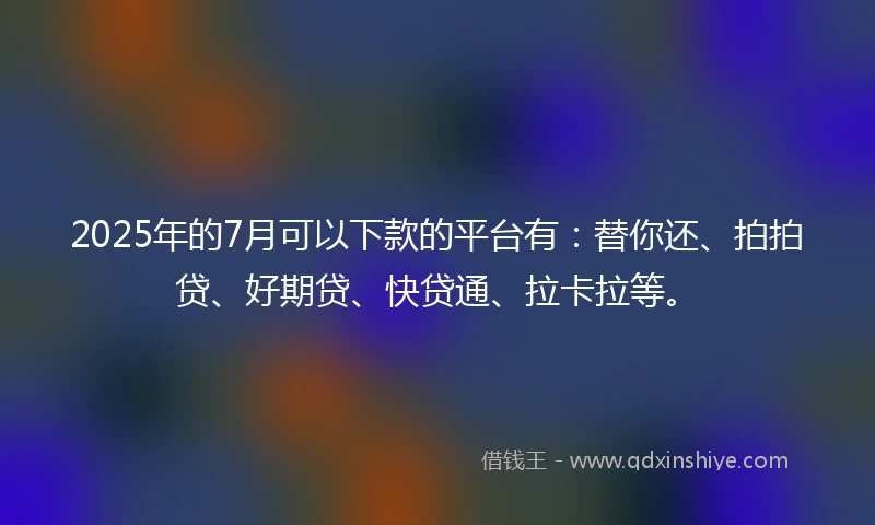 2025年的7月可以下款的平台有：替你还、拍拍贷、好期贷、快贷通、拉卡拉等。