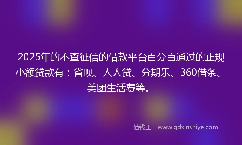 2025年的不查征信的借款平台百分百通过的正规小额贷款有：省呗、人人贷、分期乐、360借条、美团生活费等。