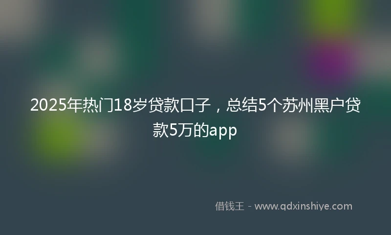 2025年热门18岁贷款口子，总结5个苏州黑户贷款5万的app