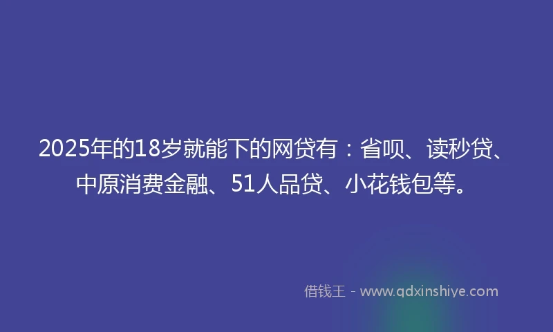 2025年的18岁就能下的网贷有：省呗、读秒贷、中原消费金融、51人品贷、小花钱包等。