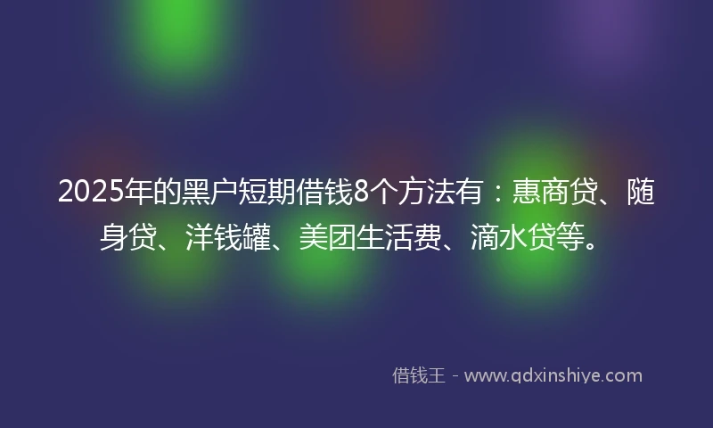 2025年的黑户短期借钱8个方法有：惠商贷、随身贷、洋钱罐、美团生活费、滴水贷等。