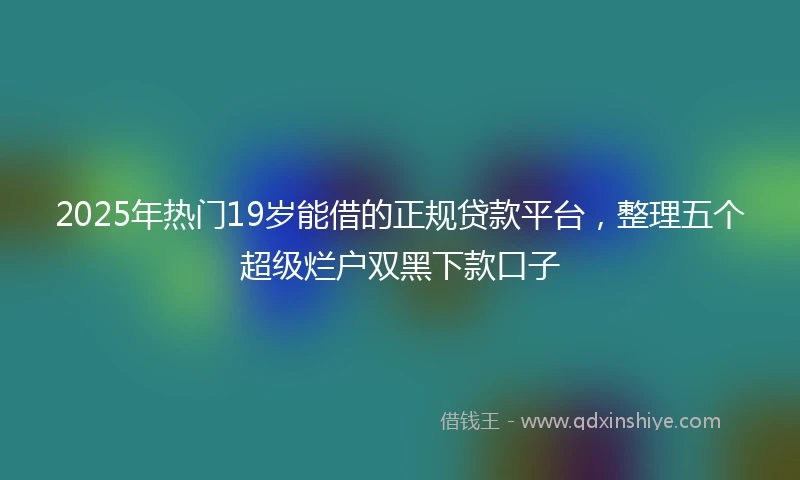 2025年热门19岁能借的正规贷款平台，整理五个超级烂户双黑下款口子