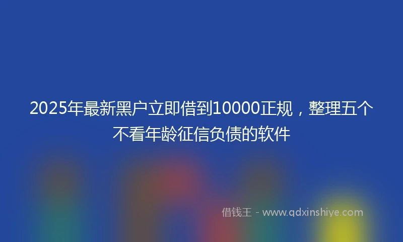 2025年最新黑户立即借到10000正规，整理五个不看年龄征信负债的软件