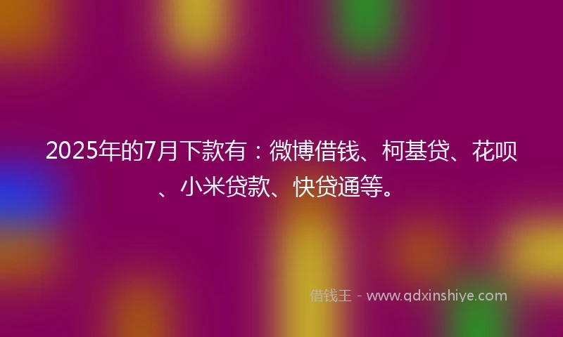 2025年的7月下款有：微博借钱、柯基贷、花呗、小米贷款、快贷通等。