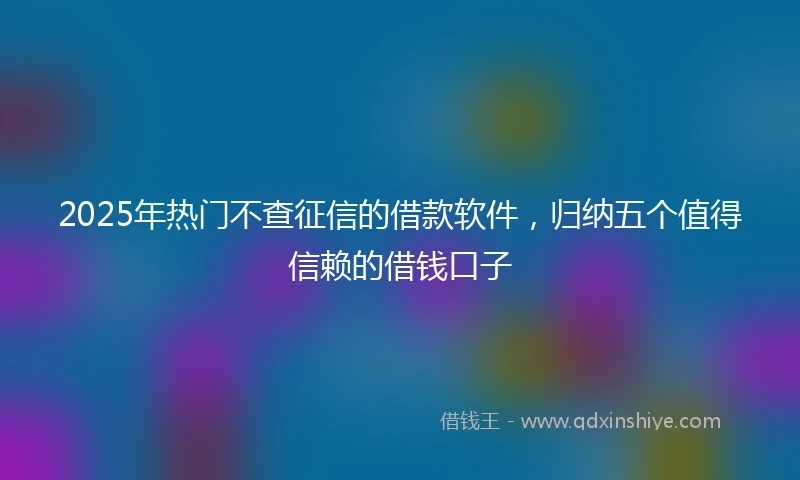 2025年热门不查征信的借款软件，归纳五个值得信赖的借钱口子