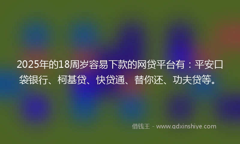 2025年的18周岁容易下款的网贷平台有：平安口袋银行、柯基贷、快贷通、替你还、功夫贷等。