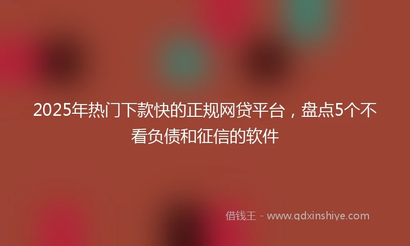 2025年热门下款快的正规网贷平台，盘点5个不看负债和征信的软件