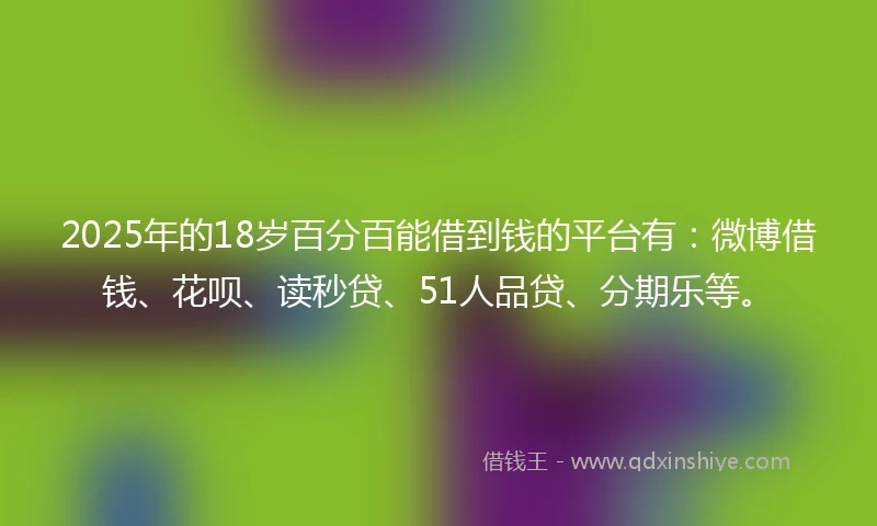 2025年的18岁百分百能借到钱的平台有：微博借钱、花呗、读秒贷、51人品贷、分期乐等。