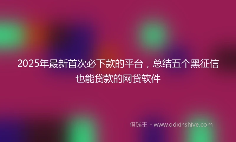 2025年最新首次必下款的平台，总结五个黑征信也能贷款的网贷软件
