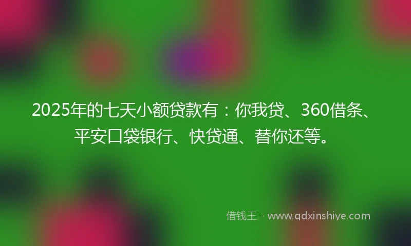 2025年的七天小额贷款有:你我贷、360借条、平安口袋银行、快贷通、替你还等。