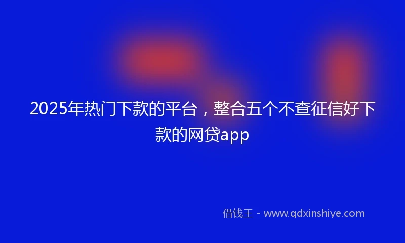 2025年热门下款的平台，整合五个不查征信好下款的网贷app