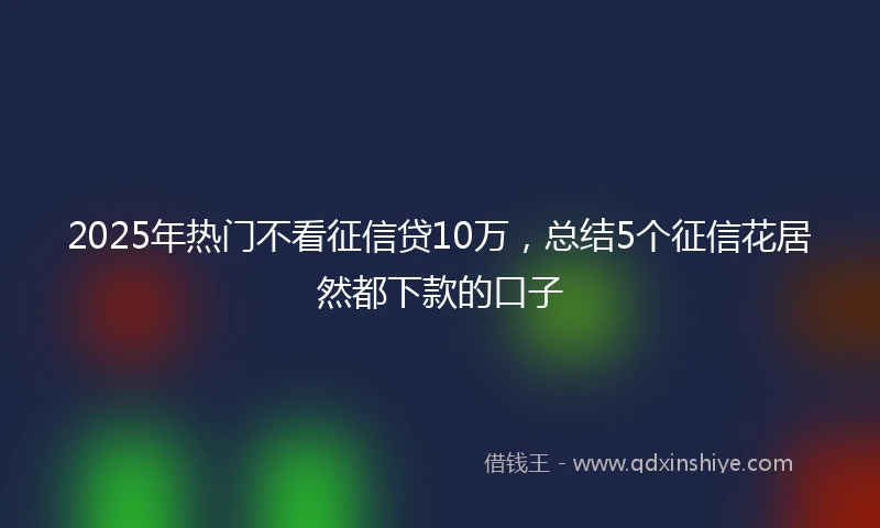 2025年热门不看征信贷10万,总结5个征信花居然都下款的口子