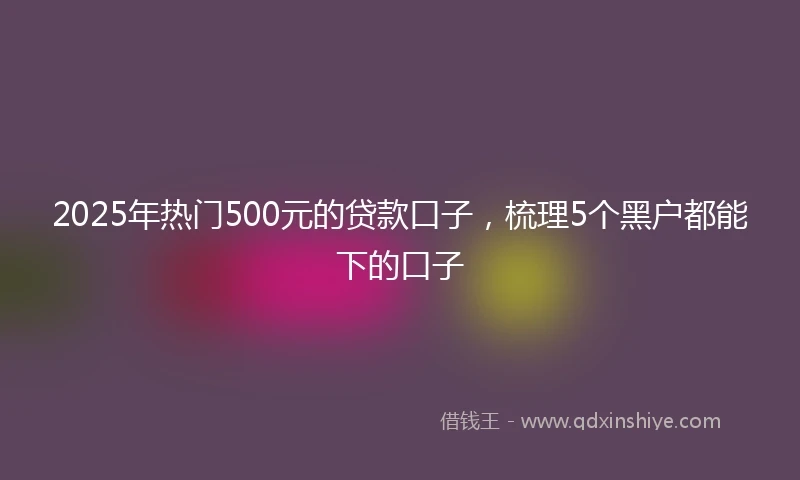 2025年热门500元的贷款口子,梳理5个黑户都能下的口子