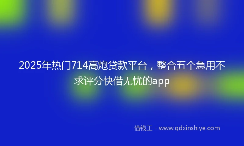 2025年热门714高炮贷款平台，整合五个急用不求评分快借无忧的app