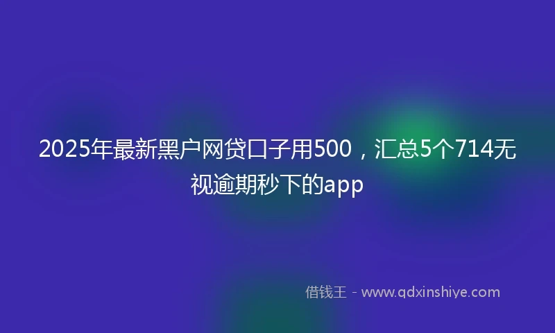 2025年最新黑户网贷口子用500，汇总5个714无视逾期秒下的app