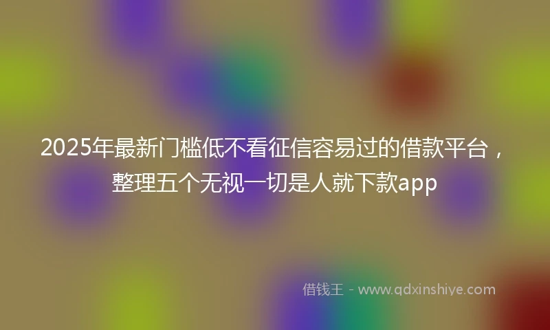 2025年最新门槛低不看征信容易过的借款平台，整理五个无视一切是人就下款app