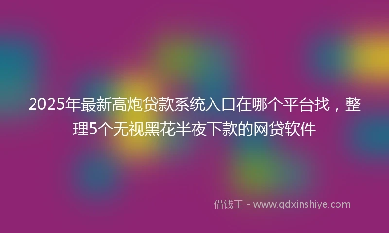 2025年最新高炮贷款系统入口在哪个平台找，整理5个无视黑花半夜下款的网贷软件