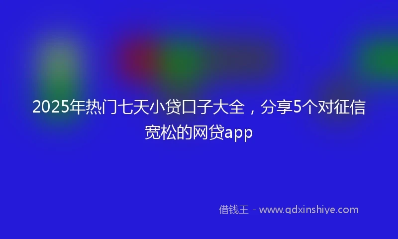 2025年热门七天小贷口子大全，分享5个对征信宽松的网贷app