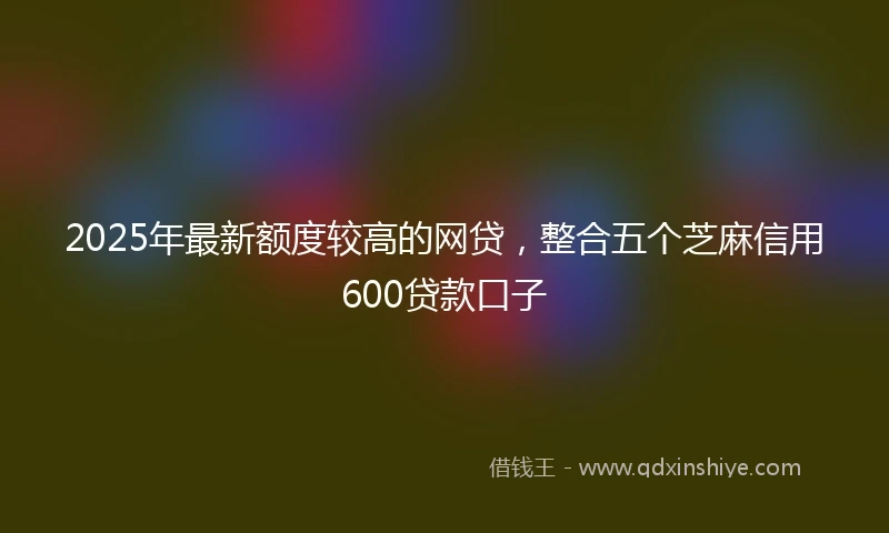 2025年最新额度较高的网贷，整合五个芝麻信用600贷款口子