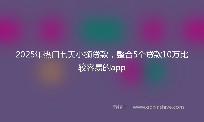 2025年热门七天小额贷款，整合5个贷款10万比较容易的app