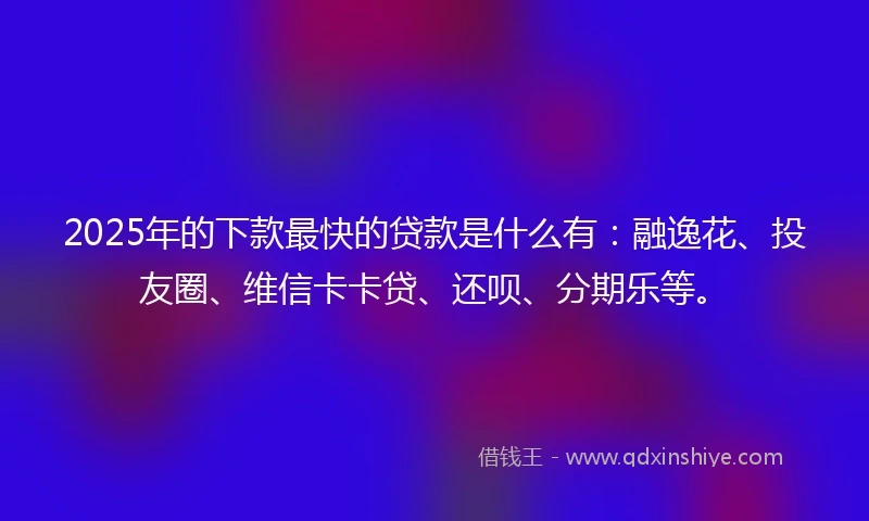 2025年的下款最快的贷款是什么有：融逸花、投友圈、维信卡卡贷、还呗、分期乐等。