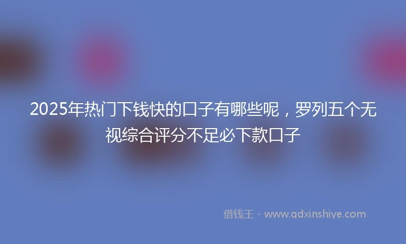 2025年热门下钱快的口子有哪些呢，罗列五个无视综合评分不足必下款口子