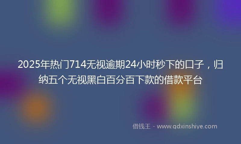 2025年热门714无视逾期24小时秒下的口子，归纳五个无视黑白百分百下款的借款平台