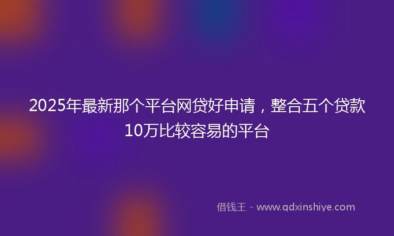 2025年最新那个平台网贷好申请,整合五个贷款10万比较容易的平台