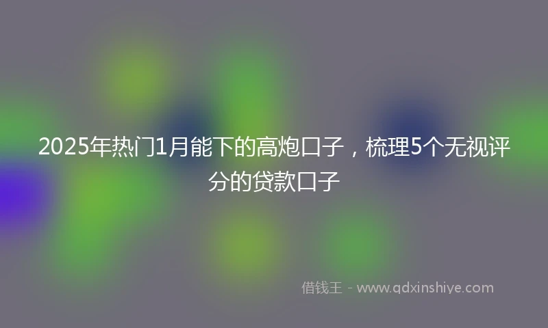 2025年热门1月能下的高炮口子,梳理5个无视评分的贷款口子