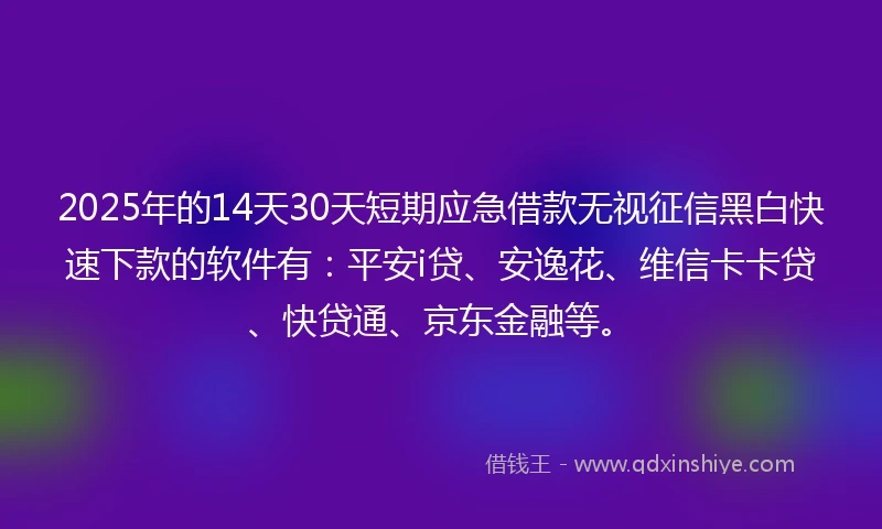 2025年的14天30天短期应急借款无视征信黑白快速下款的软件有：平安i贷、安逸花、维信卡卡贷、快贷通、京东金融等。