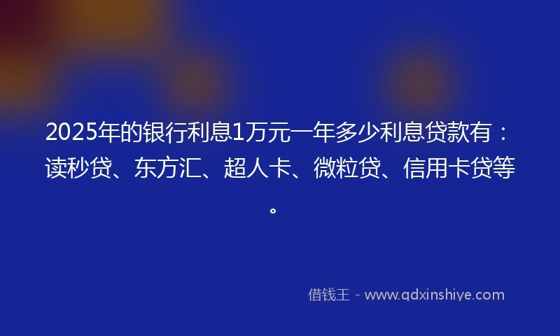 2025年的银行利息1万元一年多少利息贷款有：读秒贷、东方汇、超人卡、微粒贷、信用卡贷等。