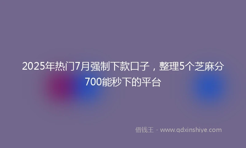 2025年热门7月强制下款口子，整理5个芝麻分700能秒下的平台