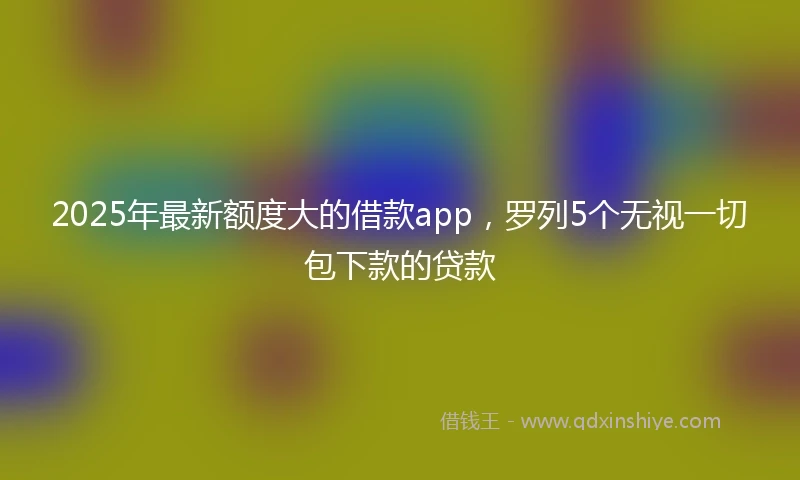 2025年最新额度大的借款app，罗列5个无视一切包下款的贷款