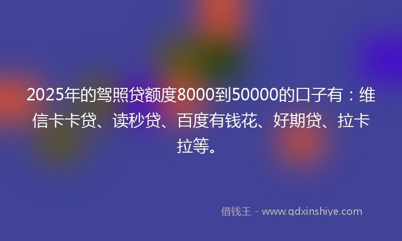 2025年的驾照贷额度8000到50000的口子有：维信卡卡贷、读秒贷、百度有钱花、好期贷、拉卡拉等。