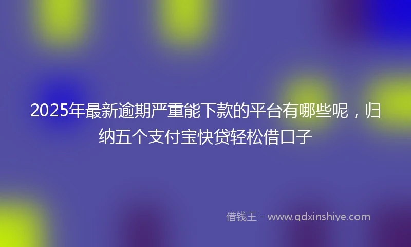 2025年最新逾期严重能下款的平台有哪些呢,归纳五个支付宝快贷轻松借口子
