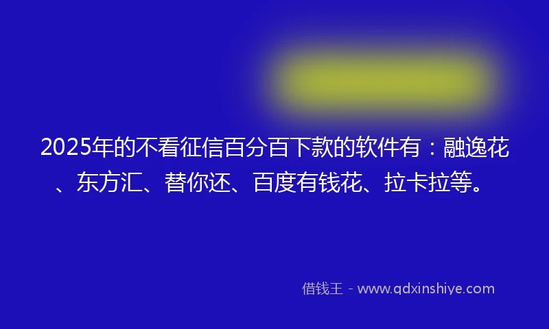 2025年的不看征信百分百下款的软件有：融逸花、东方汇、替你还、百度有钱花、拉卡拉等。