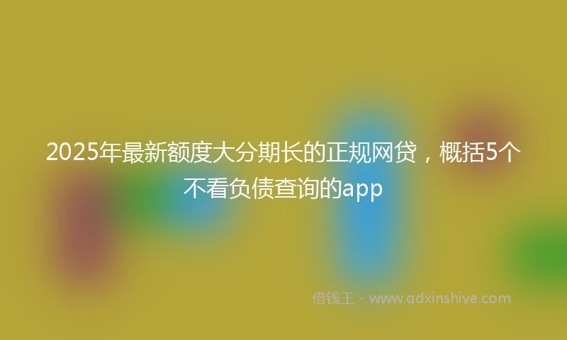 2025年最新额度大分期长的正规网贷，概括5个不看负债查询的app