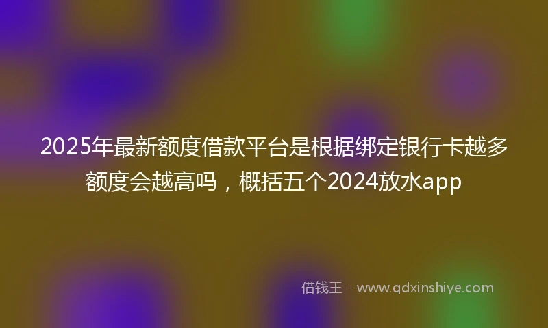 2025年最新额度借款平台是根据绑定银行卡越多额度会越高吗，概括五个2024放水app