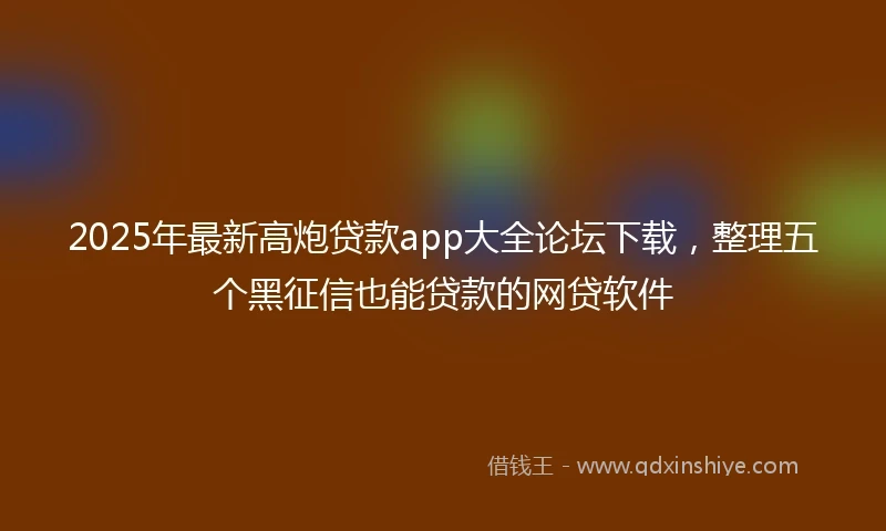 2025年最新高炮贷款app大全论坛下载，整理五个黑征信也能贷款的网贷软件