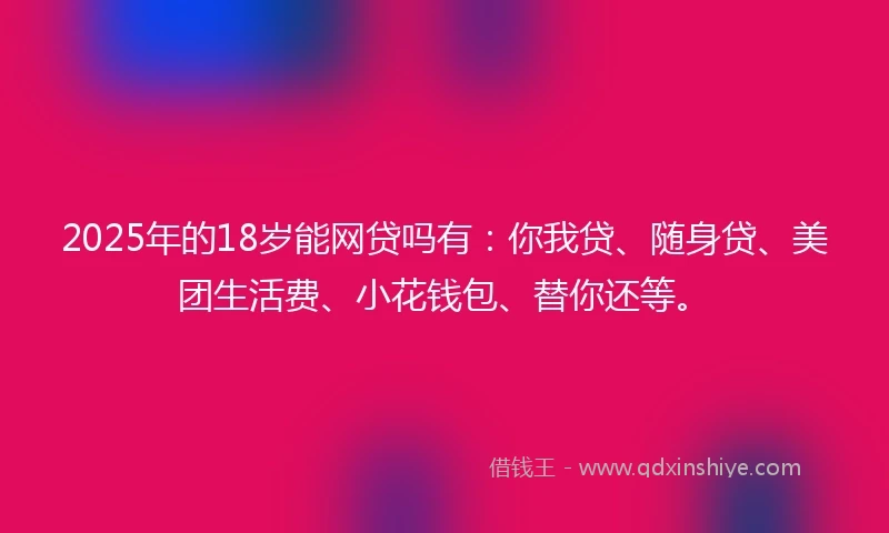 2025年的18岁能网贷吗有：你我贷、随身贷、美团生活费、小花钱包、替你还等。