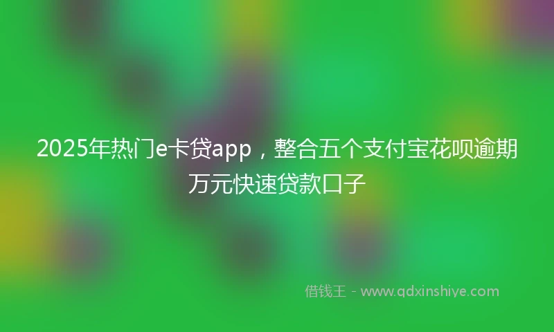 2025年热门e卡贷app,整合五个支付宝花呗逾期万元快速贷款口子