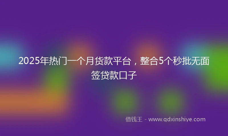 2025年热门一个月货款平台，整合5个秒批无面签贷款口子