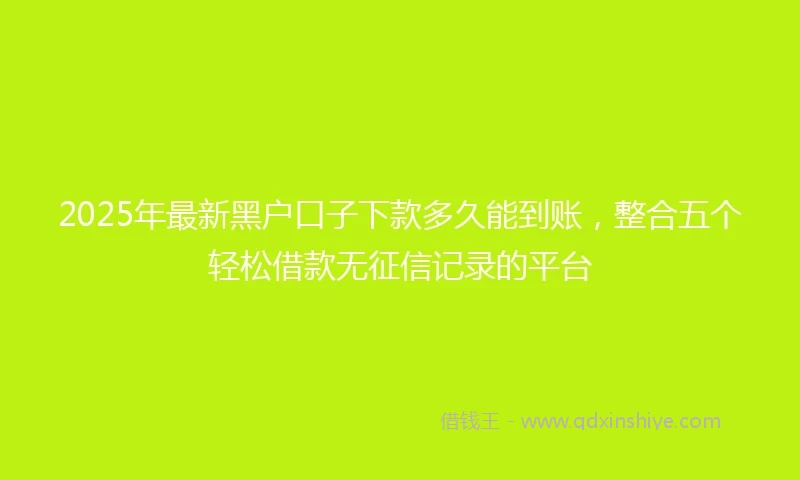 2025年最新黑户口子下款多久能到账,整合五个轻松借款无征信记录的平台