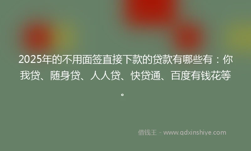 2025年的不用面签直接下款的贷款有哪些有：你我贷、随身贷、人人贷、快贷通、百度有钱花等。