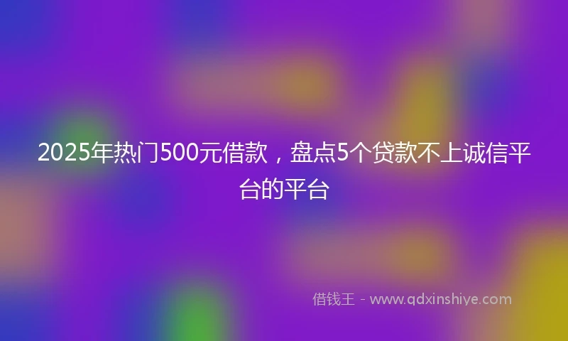2025年热门500元借款，盘点5个贷款不上诚信平台的平台