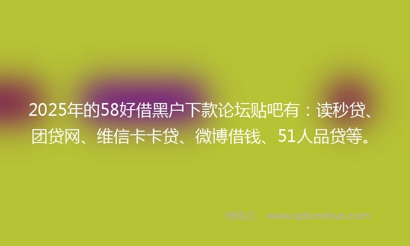2025年的58好借黑户下款论坛贴吧有：读秒贷、团贷网、维信卡卡贷、微博借钱、51人品贷等。