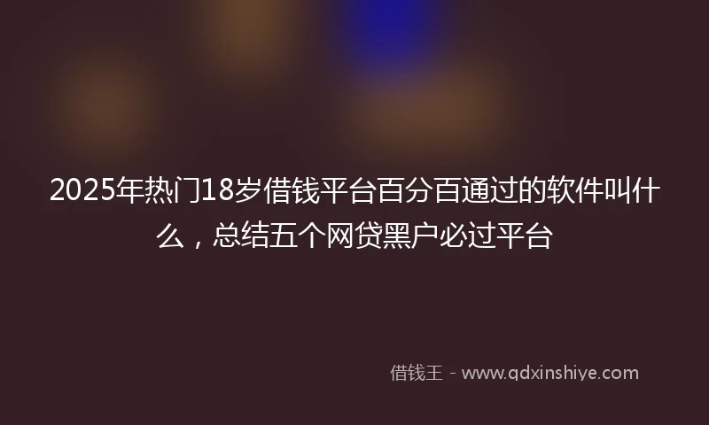 2025年热门18岁借钱平台百分百通过的软件叫什么，总结五个网贷黑户必过平台