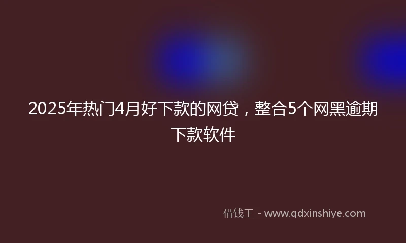 2025年热门4月好下款的网贷，整合5个网黑逾期下款软件